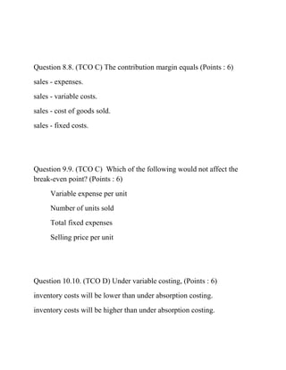 Question 8.8. (TCO C) The contribution margin equals (Points : 6)
sales - expenses.
sales - variable costs.
sales - cost of goods sold.
sales - fixed costs.
Question 9.9. (TCO C) Which of the following would not affect the
break-even point? (Points : 6)
Variable expense per unit
Number of units sold
Total fixed expenses
Selling price per unit
Question 10.10. (TCO D) Under variable costing, (Points : 6)
inventory costs will be lower than under absorption costing.
inventory costs will be higher than under absorption costing.
 