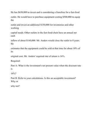 He has $650,000 to invest and is considering a franchise for a fast-food
outlet. He would have to purchase equipment costing $500,000 to equip
the
outlet and invest an additional $150,000 for inventories and other
working
capital needs. Other outlets in the fast-food chain have an annual net
cash
inflow of about $160,000. Mr. Anders would close the outlet in 8 years.
He
estimates that the equipment could be sold at that time for about 10% of
its
original cost. Mr. Anders' required rate of return is 16%.
Required:
Part A: What is the investment's net present value when the discount rate
is
16%?
Part B: Refer to your calculations. Is this an acceptable investment?
Why or
why not?
 
