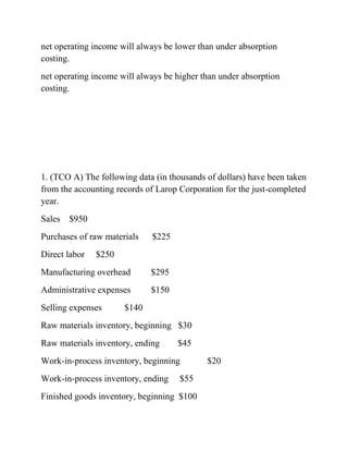 net operating income will always be lower than under absorption
costing.
net operating income will always be higher than under absorption
costing.
1. (TCO A) The following data (in thousands of dollars) have been taken
from the accounting records of Larop Corporation for the just-completed
year.
Sales $950
Purchases of raw materials $225
Direct labor $250
Manufacturing overhead $295
Administrative expenses $150
Selling expenses $140
Raw materials inventory, beginning $30
Raw materials inventory, ending $45
Work-in-process inventory, beginning $20
Work-in-process inventory, ending $55
Finished goods inventory, beginning $100
 