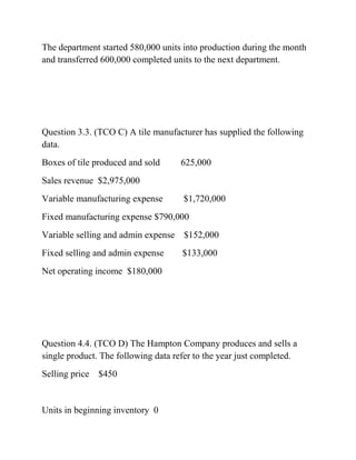 The department started 580,000 units into production during the month
and transferred 600,000 completed units to the next department.
Question 3.3. (TCO C) A tile manufacturer has supplied the following
data.
Boxes of tile produced and sold 625,000
Sales revenue $2,975,000
Variable manufacturing expense $1,720,000
Fixed manufacturing expense $790,000
Variable selling and admin expense $152,000
Fixed selling and admin expense $133,000
Net operating income $180,000
Question 4.4. (TCO D) The Hampton Company produces and sells a
single product. The following data refer to the year just completed.
Selling price $450
Units in beginning inventory 0
 