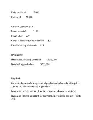 Units produced 25,000
Units sold 22,000
Variable costs per unit:
Direct materials $150
Direct labor $75
Variable manufacturing overhead $25
Variable selling and admin $15
Fixed costs:
Fixed manufacturing overhead $275,000
Fixed selling and admin $200,000
Required:
Compute the cost of a single unit of product under both the absorption
costing and variable costing approaches.
Prepare an income statement for the year using absorption costing.
Prepare an income statement for the year using variable costing. (Points
: 30)
 