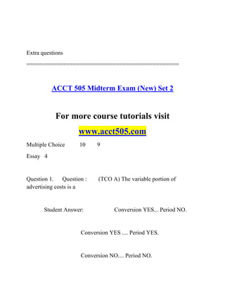 Extra questions
==============================================
ACCT 505 Midterm Exam (New) Set 2
For more course tutorials visit
www.acct505.com
Multiple Choice 10 9
Essay 4
Question 1. Question : (TCO A) The variable portion of
advertising costs is a
Student Answer: Conversion YES... Period NO.
Conversion YES .... Period YES.
Conversion NO.... Period NO.
 