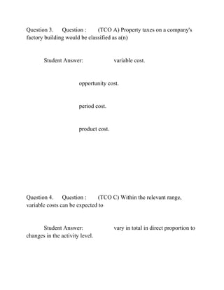 Question 3. Question : (TCO A) Property taxes on a company's
factory building would be classified as a(n)
Student Answer: variable cost.
opportunity cost.
period cost.
product cost.
Question 4. Question : (TCO C) Within the relevant range,
variable costs can be expected to
Student Answer: vary in total in direct proportion to
changes in the activity level.
 