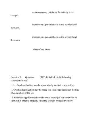 remain constant in total as the activity level
changes.
increase on a per-unit basis as the activity level
increases.
increase on a per-unit basis as the activity level
decreases.
None of the above
Question 5. Question : (TCO B) Which of the following
statements is true?
I. Overhead application may be made slowly as a job is worked on.
II. Overhead application may be made in a single application at the time
of completion of the job.
III. Overhead application should be made to any job not completed at
year end in order to properly value the work in process inventory.
 
