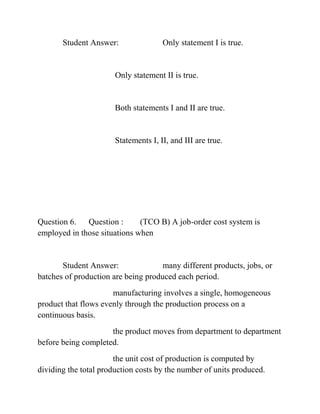 Student Answer: Only statement I is true.
Only statement II is true.
Both statements I and II are true.
Statements I, II, and III are true.
Question 6. Question : (TCO B) A job-order cost system is
employed in those situations when
Student Answer: many different products, jobs, or
batches of production are being produced each period.
manufacturing involves a single, homogeneous
product that flows evenly through the production process on a
continuous basis.
the product moves from department to department
before being completed.
the unit cost of production is computed by
dividing the total production costs by the number of units produced.
 