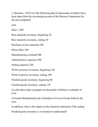 3. Question : (TCO A) The following data (in thousands of dollars) have
been taken from the accounting records of the Maroon Corporation for
the just-completed
year.
Sales 1,300
Raw materials inventory, beginning 25
Raw materials inventory, ending 30
Purchases of raw materials 250
Direct labor 350
Manufacturing overhead 500
Administrative expenses 300
Selling expenses 250
Work in process inventory, beginning 150
Work in process inventory, ending 100
Finished goods inventory, beginning 80
Finished goods inventory, ending 110
Use the above data to prepare (in thousands of dollars) a schedule of
Cost
of Goods Manufactured and a Schedule of Cost of Goods Sold for the
year.
In addition, what is the impact on the financial statements if the ending
finished goods inventory is overstated or understated?
 