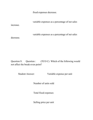 fixed expenses decrease.
variable expenses as a percentage of net sales
increase.
variable expenses as a percentage of net sales
decrease.
Question 9. Question : (TCO C) Which of the following would
not affect the break-even point?
Student Answer: Variable expense per unit
Number of units sold
Total fixed expenses
Selling price per unit
 