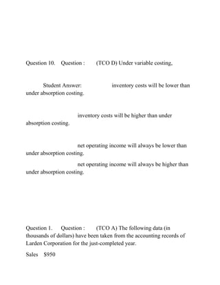 Question 10. Question : (TCO D) Under variable costing,
Student Answer: inventory costs will be lower than
under absorption costing.
inventory costs will be higher than under
absorption costing.
net operating income will always be lower than
under absorption costing.
net operating income will always be higher than
under absorption costing.
Question 1. Question : (TCO A) The following data (in
thousands of dollars) have been taken from the accounting records of
Larden Corporation for the just-completed year.
Sales $950
 