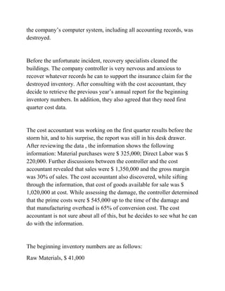 the company’s computer system, including all accounting records, was
destroyed.
Before the unfortunate incident, recovery specialists cleaned the
buildings. The company controller is very nervous and anxious to
recover whatever records he can to support the insurance claim for the
destroyed inventory. After consulting with the cost accountant, they
decide to retrieve the previous year’s annual report for the beginning
inventory numbers. In addition, they also agreed that they need first
quarter cost data.
The cost accountant was working on the first quarter results before the
storm hit, and to his surprise, the report was still in his desk drawer.
After reviewing the data , the information shows the following
information: Material purchases were $ 325,000; Direct Labor was $
220,000. Further discussions between the controller and the cost
accountant revealed that sales were $ 1,350,000 and the gross margin
was 30% of sales. The cost accountant also discovered, while sifting
through the information, that cost of goods available for sale was $
1,020,000 at cost. While assessing the damage, the controller determined
that the prime costs were $ 545,000 up to the time of the damage and
that manufacturing overhead is 65% of conversion cost. The cost
accountant is not sure about all of this, but he decides to see what he can
do with the information.
The beginning inventory numbers are as follows:
Raw Materials, $ 41,000
 
