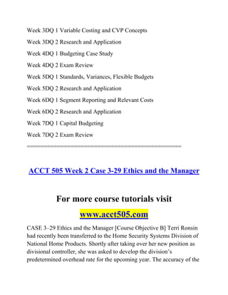 Week 3DQ 1 Variable Costing and CVP Concepts
Week 3DQ 2 Research and Application
Week 4DQ 1 Budgeting Case Study
Week 4DQ 2 Exam Review
Week 5DQ 1 Standards, Variances, Flexible Budgets
Week 5DQ 2 Research and Application
Week 6DQ 1 Segment Reporting and Relevant Costs
Week 6DQ 2 Research and Application
Week 7DQ 1 Capital Budgeting
Week 7DQ 2 Exam Review
==============================================
ACCT 505 Week 2 Case 3-29 Ethics and the Manager
For more course tutorials visit
www.acct505.com
CASE 3–29 Ethics and the Manager [Course Objective B] Terri Ronsin
had recently been transferred to the Home Security Systems Division of
National Home Products. Shortly after taking over her new position as
divisional controller, she was asked to develop the division’s
predetermined overhead rate for the upcoming year. The accuracy of the
 