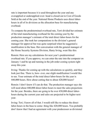 rate is important because it is used throughout the year and any
overapplied or underapplied over- head is closed out to Cost of Goods
Sold at the end of the year. National Home Products uses direct labor-
hours in all of its divisions as the allocation base for manufacturing
overhead.
To compute the predetermined overhead rate, Terri divided her estimate
of the total manufacturing overhead for the coming year by the
production manager’s estimate of the total direct labor-hours for the
coming year. She took her computations to the division’s general
manager for approval but was quite surprised when he suggested a
modification in the base. Her conversation with the general manager of
the Home Security Systems Division, Harry Irving, went like this:
Ronsin: Here are my calculations for next year’s predetermined
overhead rate. If you approve, we can enter the rate into the computer on
January 1 and be up and running in the job-order costing system right
away this year.
Irving: Thanks for coming up with the calculations so quickly, and they
look just fine. There is, how- ever, one slight modification I would like
to see. Your estimate of the total direct labor-hours for the year is
440,000 hours. How about cutting that to about 420,000 hours?
Ronsin: I don’t know if I can do that. The production manager says she
will need about 440,000 direct labor-hours to meet the sales projections
for the year. Besides, there are going to be over 430,000 direct labor-
hours during the current year and sales are projected to be higher next
year.
Irving: Teri, I know all of that. I would still like to reduce the direct
labor-hours in the base to some- thing like 420,000 hours. You probably
don’t know that I had an agreement with your predecessor as divisional
 