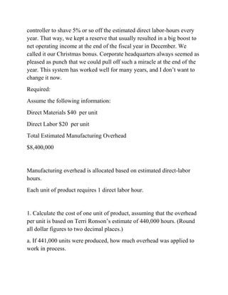 controller to shave 5% or so off the estimated direct labor-hours every
year. That way, we kept a reserve that usually resulted in a big boost to
net operating income at the end of the fiscal year in December. We
called it our Christmas bonus. Corporate headquarters always seemed as
pleased as punch that we could pull off such a miracle at the end of the
year. This system has worked well for many years, and I don’t want to
change it now.
Required:
Assume the following information:
Direct Materials $40 per unit
Direct Labor $20 per unit
Total Estimated Manufacturing Overhead
$8,400,000
Manufacturing overhead is allocated based on estimated direct-labor
hours.
Each unit of product requires 1 direct labor hour.
1. Calculate the cost of one unit of product, assuming that the overhead
per unit is based on Terri Ronson’s estimate of 440,000 hours. (Round
all dollar figures to two decimal places.)
a. If 441,000 units were produced, how much overhead was applied to
work in process.
 