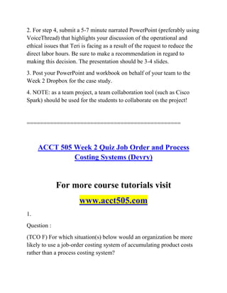 2. For step 4, submit a 5-7 minute narrated PowerPoint (preferably using
VoiceThread) that highlights your discussion of the operational and
ethical issues that Teri is facing as a result of the request to reduce the
direct labor hours. Be sure to make a recommendation in regard to
making this decision. The presentation should be 3-4 slides.
3. Post your PowerPoint and workbook on behalf of your team to the
Week 2 Dropbox for the case study.
4. NOTE: as a team project, a team collaboration tool (such as Cisco
Spark) should be used for the students to collaborate on the project!
==============================================
ACCT 505 Week 2 Quiz Job Order and Process
Costing Systems (Devry)
For more course tutorials visit
www.acct505.com
1.
Question :
(TCO F) For which situation(s) below would an organization be more
likely to use a job-order costing system of accumulating product costs
rather than a process costing system?
 