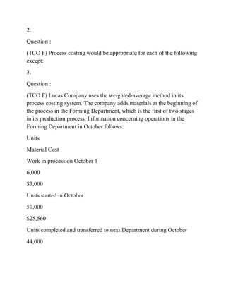 2.
Question :
(TCO F) Process costing would be appropriate for each of the following
except:
3.
Question :
(TCO F) Lucas Company uses the weighted-average method in its
process costing system. The company adds materials at the beginning of
the process in the Forming Department, which is the first of two stages
in its production process. Information concerning operations in the
Forming Department in October follows:
Units
Material Cost
Work in process on October 1
6,000
$3,000
Units started in October
50,000
$25,560
Units completed and transferred to next Department during October
44,000
 