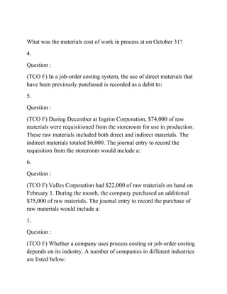 What was the materials cost of work in process at on October 31?
4.
Question :
(TCO F) In a job-order costing system, the use of direct materials that
have been previously purchased is recorded as a debit to:
5.
Question :
(TCO F) During December at Ingrim Corporation, $74,000 of raw
materials were requisitioned from the storeroom for use in production.
These raw materials included both direct and indirect materials. The
indirect materials totaled $6,000. The journal entry to record the
requisition from the storeroom would include a:
6.
Question :
(TCO F) Valles Corporation had $22,000 of raw materials on hand on
February 1. During the month, the company purchased an additional
$75,000 of raw materials. The journal entry to record the purchase of
raw materials would include a:
1.
Question :
(TCO F) Whether a company uses process costing or job-order costing
depends on its industry. A number of companies in different industries
are listed below:
 