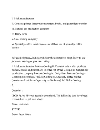 i. Brick manufacturer
ii. Contract printer that produces posters, books, and pamphlets to order
iii. Natural gas production company
iv. Dairy farm
v. Coal mining company
vi. Specialty coffee roaster (roasts small batches of specialty coffee
beans)
For each company, indicate whether the company is most likely to use
job-order costing or process costing.
i. Brick manufacturer Process Costing ii. Contract printer that produces
posters, books, and pamphlets to order Job Order Costing iii. Natural gas
production company Process Costing iv. Dairy farm Process Costing v.
Coal mining company Process Costing vi. Specialty coffee roaster
(roasts small batches of specialty coffee beans) Job Order Costing
2.
Question :
(TCO F) Job 484 was recently completed. The following data have been
recorded on its job cost sheet:
Direct materials
$57,240
Direct labor hours
 