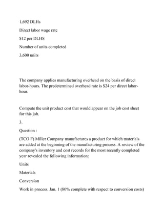 1,692 DLHs
Direct labor wage rate
$12 per DLHS
Number of units completed
3,600 units
The company applies manufacturing overhead on the basis of direct
labor-hours. The predetermined overhead rate is $24 per direct labor-
hour.
Compute the unit product cost that would appear on the job cost sheet
for this job.
3.
Question :
(TCO F) Miller Company manufactures a product for which materials
are added at the beginning of the manufacturing process. A review of the
company's inventory and cost records for the most recently completed
year revealed the following information:
Units
Materials
Conversion
Work in process. Jan. 1 (80% complete with respect to conversion costs)
 