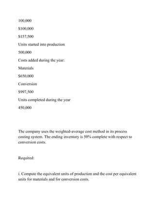 100,000
$100,000
$157,500
Units started into production
500,000
Costs added during the year:
Materials
$650,000
Conversion
$997,500
Units completed during the year
450,000
The company uses the weighted-average cost method in its process
costing system. The ending inventory is 50% complete with respect to
conversion costs.
Required:
i. Compute the equivalent units of production and the cost per equivalent
units for materials and for conversion costs.
 