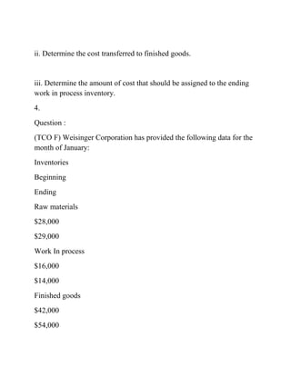 ii. Determine the cost transferred to finished goods.
iii. Determine the amount of cost that should be assigned to the ending
work in process inventory.
4.
Question :
(TCO F) Weisinger Corporation has provided the following data for the
month of January:
Inventories
Beginning
Ending
Raw materials
$28,000
$29,000
Work In process
$16,000
$14,000
Finished goods
$42,000
$54,000
 