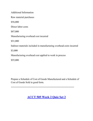 Additional Information
Raw material purchases
$56,000
Direct labor costs
$87,000
Manufacturing overhead cost incurred
$51,000
Indirect materials included in manufacturing overhead costs incurred
$3,000
Manufacturing overhead cost applied to work in process
$55,000
Prepare a Schedule of Cost of Goods Manufactured and a Schedule of
Cost of Goods Sold in good form.
==============================================
ACCT 505 Week 2 Quiz Set 2
 