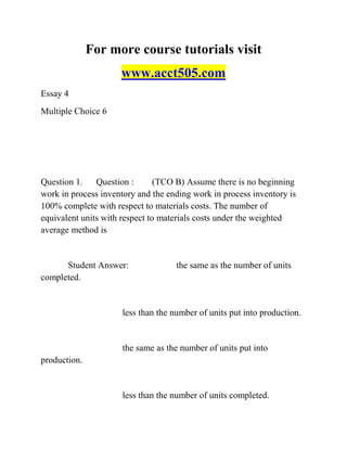 For more course tutorials visit
www.acct505.com
Essay 4
Multiple Choice 6
Question 1. Question : (TCO B) Assume there is no beginning
work in process inventory and the ending work in process inventory is
100% complete with respect to materials costs. The number of
equivalent units with respect to materials costs under the weighted
average method is
Student Answer: the same as the number of units
completed.
less than the number of units put into production.
the same as the number of units put into
production.
less than the number of units completed.
 