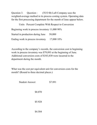 Question 3. Question : (TCO B) Luft Company uses the
weighted-average method in its process costing system. Operating data
for the first processing department for the month of June appear below.
Units Percent Complete With Respect to Conversion
Beginning work in process inventory 11,000 90%
Started in production during June 58,000
Ending work in process inventory 17,000 10%
According to the company’s records, the conversion cost in beginning
work in process inventory was $79,893 at the beginning of June.
Additional conversion costs of $343,830 were incurred in the
department during the month.
What was the cost per equivalent unit for conversion costs for the
month? (Round to three decimal places.)
Student Answer: $7.891
$8.070
$5.928
$4.584
 
