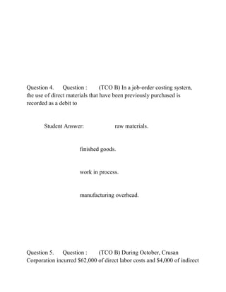 Question 4. Question : (TCO B) In a job-order costing system,
the use of direct materials that have been previously purchased is
recorded as a debit to
Student Answer: raw materials.
finished goods.
work in process.
manufacturing overhead.
Question 5. Question : (TCO B) During October, Crusan
Corporation incurred $62,000 of direct labor costs and $4,000 of indirect
 
