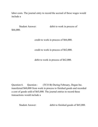labor costs. The journal entry to record the accrual of these wages would
include a
Student Answer: debit to work in process of
$66,000.
credit to work in process of $66,000.
credit to work in process of $62,000.
debit to work in process of $62,000.
Question 6. Question : (TCO B) During February, Degan Inc.
transferred $60,000 from work in process to finished goods and recorded
a cost of goods sold of $65,000. The journal entries to record these
transactions would include a
Student Answer: debit to finished goods of $65,000.
 