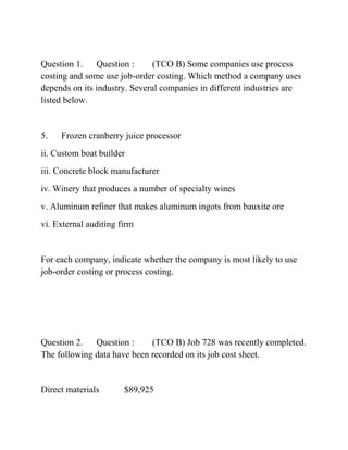 Question 1. Question : (TCO B) Some companies use process
costing and some use job-order costing. Which method a company uses
depends on its industry. Several companies in different industries are
listed below.
5. Frozen cranberry juice processor
ii. Custom boat builder
iii. Concrete block manufacturer
iv. Winery that produces a number of specialty wines
v. Aluminum refiner that makes aluminum ingots from bauxite ore
vi. External auditing firm
For each company, indicate whether the company is most likely to use
job-order costing or process costing.
Question 2. Question : (TCO B) Job 728 was recently completed.
The following data have been recorded on its job cost sheet.
Direct materials $89,925
 