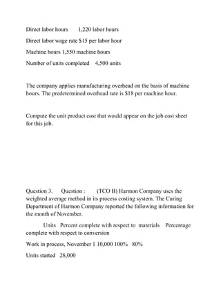 Direct labor hours 1,220 labor hours
Direct labor wage rate $15 per labor hour
Machine hours 1,550 machine hours
Number of units completed 4,500 units
The company applies manufacturing overhead on the basis of machine
hours. The predetermined overhead rate is $18 per machine hour.
Compute the unit product cost that would appear on the job cost sheet
for this job.
Question 3. Question : (TCO B) Harmon Company uses the
weighted average method in its process costing system. The Curing
Department of Harmon Company reported the following information for
the month of November.
Units Percent complete with respect to materials Percentage
complete with respect to conversion
Work in process, November 1 10,000 100% 80%
Units started 28,000
 