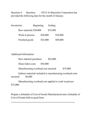 Question 4. Question : (TCO A) Hunsicker Corporation has
provided the following data for the month of January.
Inventories Beginning Ending
Raw materials $30,000 $33,000
Work in process $20,000 $18,000
Finished goods $52,000 $50,000
Additional Information
Raw material purchases $63,000
Direct labor costs $92,000
Manufacturing overhead cost incurred $75,000
Indirect materials included in manufacturing overhead costs
incurred $6,000
Manufacturing overhead cost applied to work in process
$72,000
Prepare a Schedule of Cost of Goods Manufactured and a Schedule of
Cost of Goods Sold in good form.
==============================================
 
