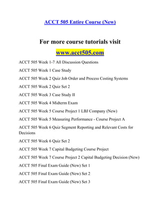 ACCT 505 Entire Course (New)
For more course tutorials visit
www.acct505.com
ACCT 505 Week 1-7 All Discussion Questions
ACCT 505 Week 1 Case Study
ACCT 505 Week 2 Quiz Job Order and Process Costing Systems
ACCT 505 Week 2 Quiz Set 2
ACCT 505 Week 3 Case Study II
ACCT 505 Week 4 Midterm Exam
ACCT 505 Week 5 Course Project 1 LBJ Company (New)
ACCT 505 Week 5 Measuring Performance - Course Project A
ACCT 505 Week 6 Quiz Segment Reporting and Relevant Costs for
Decisions
ACCT 505 Week 6 Quiz Set 2
ACCT 505 Week 7 Capital Budgeting Course Project
ACCT 505 Week 7 Course Project 2 Capital Budgeting Decision (New)
ACCT 505 Final Exam Guide (New) Set 1
ACCT 505 Final Exam Guide (New) Set 2
ACCT 505 Final Exam Guide (New) Set 3
 