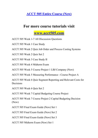 ACCT 505 Entire Course (New)
For more course tutorials visit
www.acct505.com
ACCT 505 Week 1-7 All Discussion Questions
ACCT 505 Week 1 Case Study
ACCT 505 Week 2 Quiz Job Order and Process Costing Systems
ACCT 505 Week 2 Quiz Set 2
ACCT 505 Week 3 Case Study II
ACCT 505 Week 4 Midterm Exam
ACCT 505 Week 5 Course Project 1 LBJ Company (New)
ACCT 505 Week 5 Measuring Performance - Course Project A
ACCT 505 Week 6 Quiz Segment Reporting and Relevant Costs for
Decisions
ACCT 505 Week 6 Quiz Set 2
ACCT 505 Week 7 Capital Budgeting Course Project
ACCT 505 Week 7 Course Project 2 Capital Budgeting Decision
(New)
ACCT 505 Final Exam Guide (New) Set 1
ACCT 505 Final Exam Guide (New) Set 2
ACCT 505 Final Exam Guide (New) Set 3
ACCT 505 Midterm Exam (New) Set 1
 