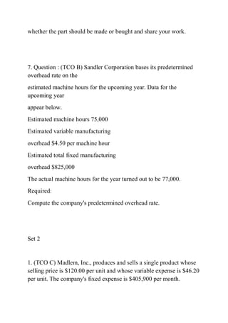 whether the part should be made or bought and share your work.
7. Question : (TCO B) Sandler Corporation bases its predetermined
overhead rate on the
estimated machine hours for the upcoming year. Data for the
upcoming year
appear below.
Estimated machine hours 75,000
Estimated variable manufacturing
overhead $4.50 per machine hour
Estimated total fixed manufacturing
overhead $825,000
The actual machine hours for the year turned out to be 77,000.
Required:
Compute the company's predetermined overhead rate.
Set 2
1. (TCO C) Madlem, Inc., produces and sells a single product whose
selling price is $120.00 per unit and whose variable expense is $46.20
per unit. The company's fixed expense is $405,900 per month.
 