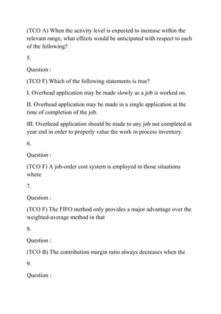 (TCO A) When the activity level is expected to increase within the
relevant range, what effects would be anticipated with respect to each
of the following?
5.
Question :
(TCO F) Which of the following statements is true?
I. Overhead application may be made slowly as a job is worked on.
II. Overhead application may be made in a single application at the
time of completion of the job.
III. Overhead application should be made to any job not completed at
year end in order to properly value the work in process inventory.
6.
Question :
(TCO F) A job-order cost system is employed in those situations
where
7.
Question :
(TCO F) The FIFO method only provides a major advantage over the
weighted-average method in that
8.
Question :
(TCO B) The contribution margin ratio always decreases when the
9.
Question :
 