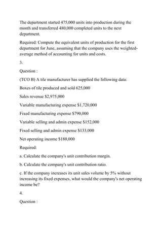 The department started 475,000 units into production during the
month and transferred 480,000 completed units to the next
department.
Required: Compute the equivalent units of production for the first
department for June, assuming that the company uses the weighted-
average method of accounting for units and costs.
3.
Question :
(TCO B) A tile manufacturer has supplied the following data:
Boxes of tile produced and sold 625,000
Sales revenue $2,975,000
Variable manufacturing expense $1,720,000
Fixed manufacturing expense $790,000
Variable selling and admin expense $152,000
Fixed selling and admin expense $133,000
Net operating income $180,000
Required:
a. Calculate the company's unit contribution margin.
b. Calculate the company's unit contribution ratio.
c. If the company increases its unit sales volume by 5% without
increasing its fixed expenses, what would the company's net operating
income be?
4.
Question :
 