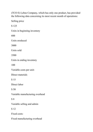 (TCO E) Lehne Company, which has only one product, has provided
the following data concerning its most recent month of operations:
Selling price
$ 125
Units in beginning inventory
600
Units oroduced
3000
Units sold
3500
Units in ending inventory
100
Variable costs per unit:
Direct materials
$ 15
Direct labor
$ 50
Variable manufacturing overhead
$ 8
Variable selling and admin
$ 12
Fixed costs:
Fixed manufacturing overhead
 
