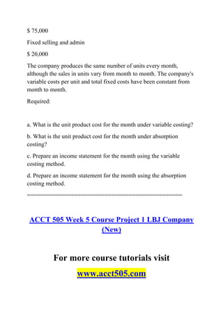 $ 75,000
Fixed selling and admin
$ 20,000
The company produces the same number of units every month,
although the sales in units vary from month to month. The company's
variable costs per unit and total fixed costs have been constant from
month to month.
Required:
a. What is the unit product cost for the month under variable costing?
b. What is the unit product cost for the month under absorption
costing?
c. Prepare an income statement for the month using the variable
costing method.
d. Prepare an income statement for the month using the absorption
costing method.
==============================================
ACCT 505 Week 5 Course Project 1 LBJ Company
(New)
For more course tutorials visit
www.acct505.com
 