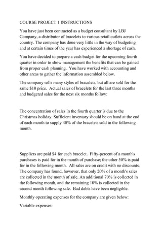 COURSE PROJECT 1 INSTRUCTIONS
You have just been contracted as a budget consultant by LBJ
Company, a distributor of bracelets to various retail outlets across the
country. The company has done very little in the way of budgeting
and at certain times of the year has experienced a shortage of cash.
You have decided to prepare a cash budget for the upcoming fourth
quarter in order to show management the benefits that can be gained
from proper cash planning. You have worked with accounting and
other areas to gather the information assembled below.
The company sells many styles of bracelets, but all are sold for the
same $10 price. Actual sales of bracelets for the last three months
and budgeted sales for the next six months follow:
The concentration of sales in the fourth quarter is due to the
Christmas holiday. Sufficient inventory should be on hand at the end
of each month to supply 40% of the bracelets sold in the following
month.
Suppliers are paid $4 for each bracelet. Fifty-percent of a month's
purchases is paid for in the month of purchase; the other 50% is paid
for in the following month. All sales are on credit with no discounts.
The company has found, however, that only 20% of a month's sales
are collected in the month of sale. An additional 70% is collected in
the following month, and the remaining 10% is collected in the
second month following sale. Bad debts have been negligible.
Monthly operating expenses for the company are given below:
Variable expenses:
 