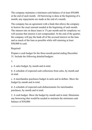 The company maintains a minimum cash balance of at least $50,000
at the end of each month. All borrowing is done at the beginning of a
month; any repayments are made at the end of a month.
The company has an agreement with a bank that allows the company
to borrow the exact amount needed at the beginning of each month.
The interest rate on these loans is 1% per month and for simplicity we
will assume that interest is not compounded. At the end of the quarter,
the company will pay the bank all of the accrued interest on the loan
and as much of the loan as possible while still retaining at least
$50,000 in cash.
Required:
Prepare a cash budget for the three-month period ending December
31. Include the following detailed budgets:
1.
a. A sales budget, by month and in total.
b. A schedule of expected cash collections from sales, by month and
in total.
c. A merchandise purchases budget in units and in dollars. Show the
budget by month and in total.
d. A schedule of expected cash disbursements for merchandise
purchases, by month and in total.
2. A cash budget. Show the budget by month and in total. Determine
any borrowing that would be needed to maintain the minimum cash
balance of $50,000.
==============================================
 