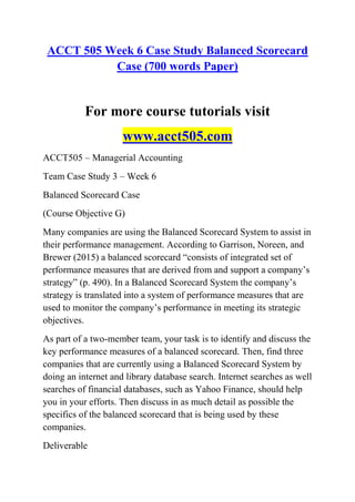 ACCT 505 Week 6 Case Study Balanced Scorecard
Case (700 words Paper)
For more course tutorials visit
www.acct505.com
ACCT505 – Managerial Accounting
Team Case Study 3 – Week 6
Balanced Scorecard Case
(Course Objective G)
Many companies are using the Balanced Scorecard System to assist in
their performance management. According to Garrison, Noreen, and
Brewer (2015) a balanced scorecard ―consists of integrated set of
performance measures that are derived from and support a company’s
strategy‖ (p. 490). In a Balanced Scorecard System the company’s
strategy is translated into a system of performance measures that are
used to monitor the company’s performance in meeting its strategic
objectives.
As part of a two-member team, your task is to identify and discuss the
key performance measures of a balanced scorecard. Then, find three
companies that are currently using a Balanced Scorecard System by
doing an internet and library database search. Internet searches as well
searches of financial databases, such as Yahoo Finance, should help
you in your efforts. Then discuss in as much detail as possible the
specifics of the balanced scorecard that is being used by these
companies.
Deliverable
 