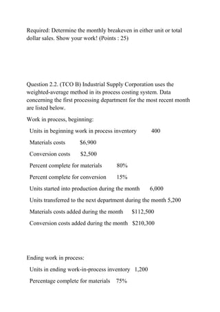 Required: Determine the monthly breakeven in either unit or total
dollar sales. Show your work! (Points : 25)
Question 2.2. (TCO B) Industrial Supply Corporation uses the
weighted-average method in its process costing system. Data
concerning the first processing department for the most recent month
are listed below.
Work in process, beginning:
Units in beginning work in process inventory 400
Materials costs $6,900
Conversion costs $2,500
Percent complete for materials 80%
Percent complete for conversion 15%
Units started into production during the month 6,000
Units transferred to the next department during the month 5,200
Materials costs added during the month $112,500
Conversion costs added during the month $210,300
Ending work in process:
Units in ending work-in-process inventory 1,200
Percentage complete for materials 75%
 
