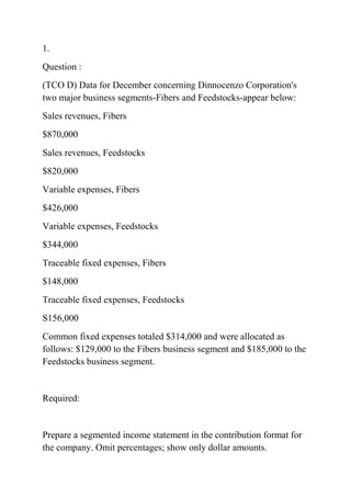 1.
Question :
(TCO D) Data for December concerning Dinnocenzo Corporation's
two major business segments-Fibers and Feedstocks-appear below:
Sales revenues, Fibers
$870,000
Sales revenues, Feedstocks
$820,000
Variable expenses, Fibers
$426,000
Variable expenses, Feedstocks
$344,000
Traceable fixed expenses, Fibers
$148,000
Traceable fixed expenses, Feedstocks
S156,000
Common fixed expenses totaled $314,000 and were allocated as
follows: $129,000 to the Fibers business segment and $185,000 to the
Feedstocks business segment.
Required:
Prepare a segmented income statement in the contribution format for
the company. Omit percentages; show only dollar amounts.
 