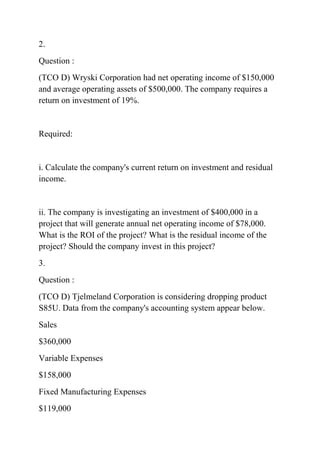 2.
Question :
(TCO D) Wryski Corporation had net operating income of $150,000
and average operating assets of $500,000. The company requires a
return on investment of 19%.
Required:
i. Calculate the company's current return on investment and residual
income.
ii. The company is investigating an investment of $400,000 in a
project that will generate annual net operating income of $78,000.
What is the ROI of the project? What is the residual income of the
project? Should the company invest in this project?
3.
Question :
(TCO D) Tjelmeland Corporation is considering dropping product
S85U. Data from the company's accounting system appear below.
Sales
$360,000
Variable Expenses
$158,000
Fixed Manufacturing Expenses
$119,000
 