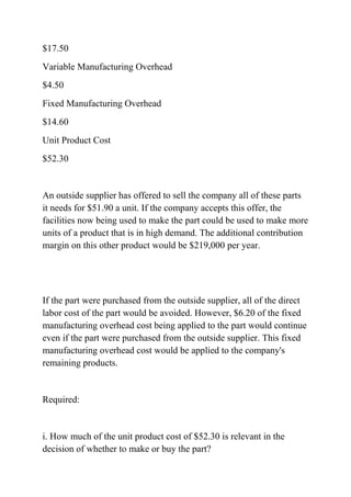 $17.50
Variable Manufacturing Overhead
$4.50
Fixed Manufacturing Overhead
$14.60
Unit Product Cost
$52.30
An outside supplier has offered to sell the company all of these parts
it needs for $51.90 a unit. If the company accepts this offer, the
facilities now being used to make the part could be used to make more
units of a product that is in high demand. The additional contribution
margin on this other product would be $219,000 per year.
If the part were purchased from the outside supplier, all of the direct
labor cost of the part would be avoided. However, $6.20 of the fixed
manufacturing overhead cost being applied to the part would continue
even if the part were purchased from the outside supplier. This fixed
manufacturing overhead cost would be applied to the company's
remaining products.
Required:
i. How much of the unit product cost of $52.30 is relevant in the
decision of whether to make or buy the part?
 