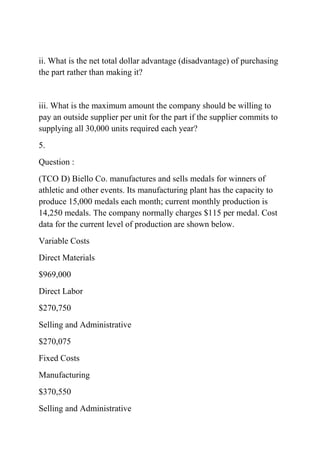 ii. What is the net total dollar advantage (disadvantage) of purchasing
the part rather than making it?
iii. What is the maximum amount the company should be willing to
pay an outside supplier per unit for the part if the supplier commits to
supplying all 30,000 units required each year?
5.
Question :
(TCO D) Biello Co. manufactures and sells medals for winners of
athletic and other events. Its manufacturing plant has the capacity to
produce 15,000 medals each month; current monthly production is
14,250 medals. The company normally charges $115 per medal. Cost
data for the current level of production are shown below.
Variable Costs
Direct Materials
$969,000
Direct Labor
$270,750
Selling and Administrative
$270,075
Fixed Costs
Manufacturing
$370,550
Selling and Administrative
 