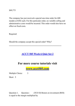 $89,775
The company has just received a special one-time order for 600
medals at $102 each. For this particular order, no variable selling and
administrative costs would be incurred. This order would also have no
effect on fixed costs.
Required:
Should the company accept this special order? Why?
==============================================
ACCT 505 Week 6 Quiz Set 2
For more course tutorials visit
www.acct505.com
Multiple Choice 3
Short 5
Question 1. Question : (TCO D) Return on investment (ROI)
is equal to the margin multiplied by
 