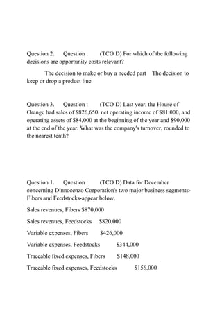 Question 2. Question : (TCO D) For which of the following
decisions are opportunity costs relevant?
The decision to make or buy a needed part The decision to
keep or drop a product line
Question 3. Question : (TCO D) Last year, the House of
Orange had sales of $826,650, net operating income of $81,000, and
operating assets of $84,000 at the beginning of the year and $90,000
at the end of the year. What was the company's turnover, rounded to
the nearest tenth?
Question 1. Question : (TCO D) Data for December
concerning Dinnocenzo Corporation's two major business segments-
Fibers and Feedstocks-appear below.
Sales revenues, Fibers $870,000
Sales revenues, Feedstocks $820,000
Variable expenses, Fibers $426,000
Variable expenses, Feedstocks $344,000
Traceable fixed expenses, Fibers $148,000
Traceable fixed expenses, Feedstocks $156,000
 