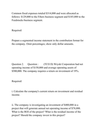 Common fixed expenses totaled $314,000 and were allocated as
follows: $129,000 to the Fibers business segment and $185,000 to the
Feedstocks business segment.
Required:
Prepare a segmented income statement in the contribution format for
the company. Omit percentages; show only dollar amounts.
Question 2. Question : (TCO D) Wryski Corporation had net
operating income of $150,000 and average operating assets of
$500,000. The company requires a return on investment of 19%.
Required:
i. Calculate the company's current return on investment and residual
income.
ii. The company is investigating an investment of $400,000 in a
project that will generate annual net operating income of $78,000.
What is the ROI of the project? What is the residual income of the
project? Should the company invest in this project?
 