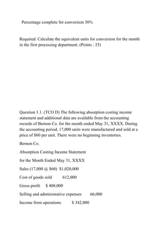 Percentage complete for conversion 30%
Required: Calculate the equivalent units for conversion for the month
in the first processing department. (Points : 25)
Question 1.1. (TCO D) The following absorption costing income
statement and additional data are available from the accounting
records of Bernon Co. for the month ended May 31, XXXX. During
the accounting period, 17,000 units were manufactured and sold at a
price of $60 per unit. There were no beginning inventories.
Bernon Co.
Absorption Costing Income Statement
for the Month Ended May 31, XXXX
Sales (17,000 @ $60) $1,020,000
Cost of goods sold 612,000
Gross profit $ 408,000
Selling and administrative expenses 66,000
Income from operations $ 342,000
 